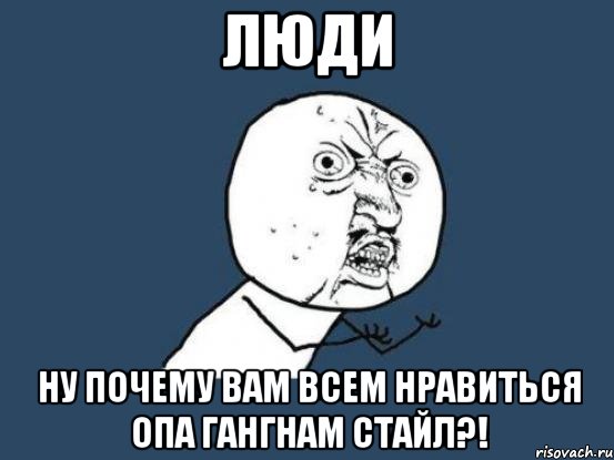 люди ну почему вам всем нравиться опа гангнам стайл?!, Мем Ну почему