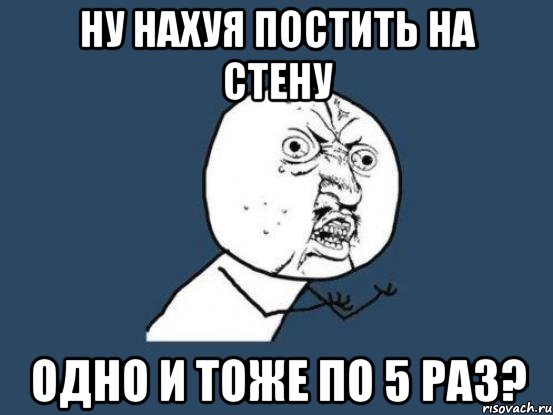 ну нахуя постить на стену одно и тоже по 5 раз?, Мем Ну почему