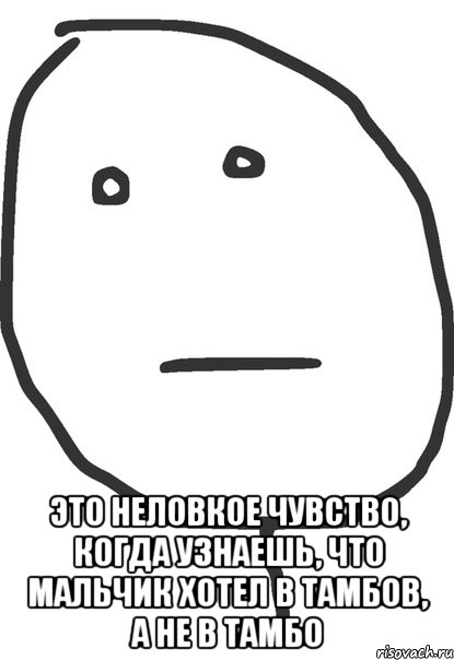  это неловкое чувство, когда узнаешь, что мальчик хотел в тамбов, а не в тамбо