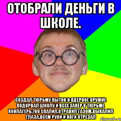 отобрали деньги в школе. создал тюрьму пыток и ядерное оружие подорвал школу и всех запер в тюрьме конлагерь,700 спалил,отравил газом,выкалил глаза,всем руки и ноги отрезал, Мем Типичный ботан