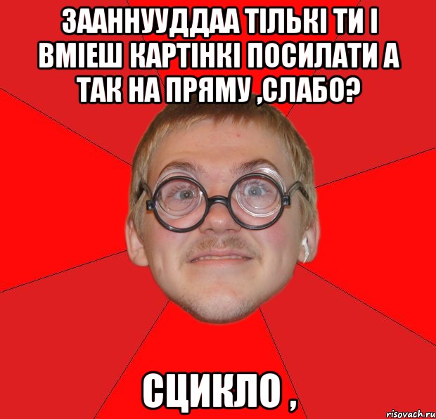 зааннууддаа тількі ти і вміеш картінкі посилати а так на пряму ,слабо? сцикло ,