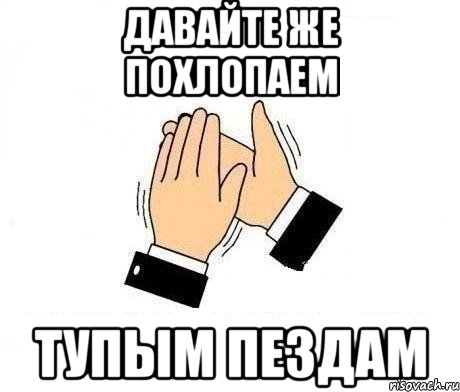 давайте же похлопаем тупым пездам