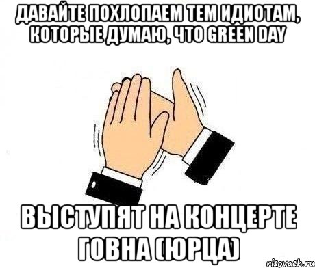 давайте похлопаем тем идиотам, которые думаю, что green day выступят на концерте говна (юрца)