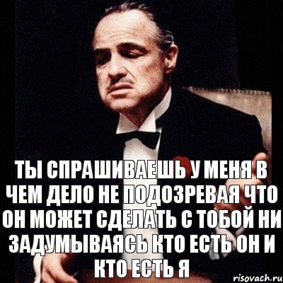 ты спрашиваешь у меня в чем дело не подозревая что он может сделать с тобой ни задумываясь кто есть он и кто есть я