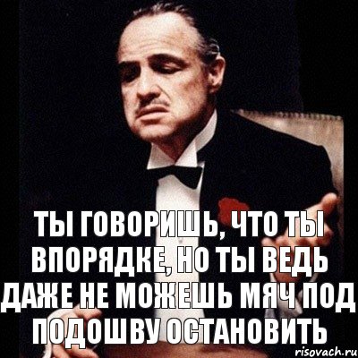 Ты говоришь, что ты впорядке, но ты ведь даже не можешь мяч под подошву остановить