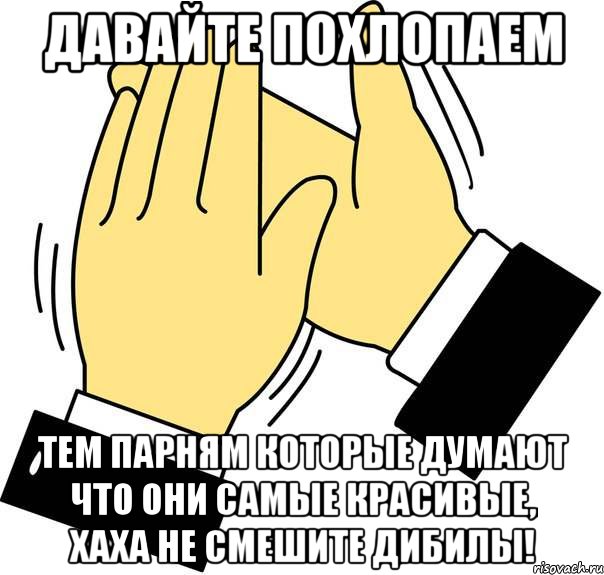 давайте похлопаем тем парням которые думают что они самые красивые, хаха не смешите дибилы!, Мем хлоп хлоп