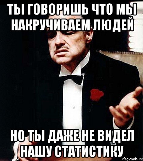 ты говоришь что мы накручиваем людей но ты даже не видел нашу статистику