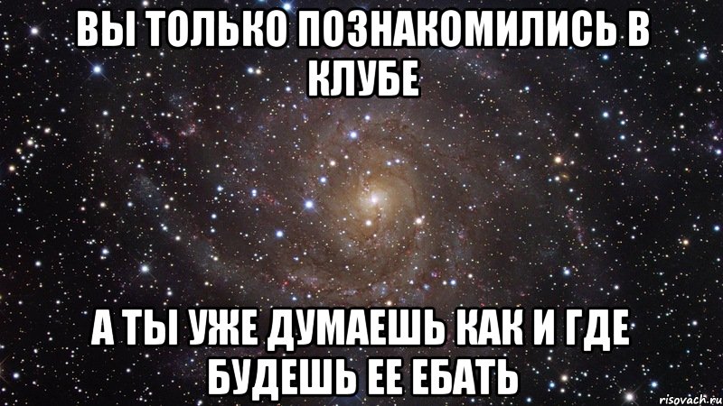 вы только познакомились в клубе а ты уже думаешь как и где будешь ее ебать, Мем  Космос (офигенно)