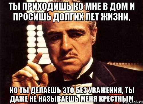 Даже покажу. Ты приходишь ко мне и просишь. Крестный отец ты приходишь ко мне. Крестный отец ты приходишь ко мне и просишь без уважения. Ты поздравляешь меня с днем рождения но делаешь это без уважения.