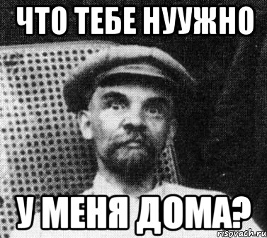 что тебе нуужно у меня дома?