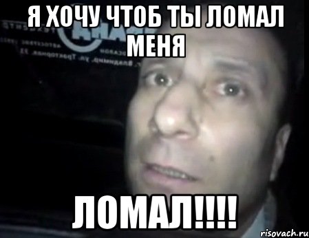 я хочу чтоб ты ломал меня ломал!!!