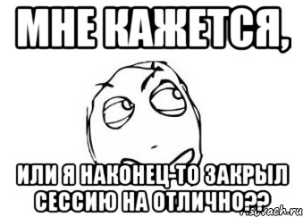 мне кажется, или я наконец-то закрыл сессию на отлично??, Мем Мне кажется или