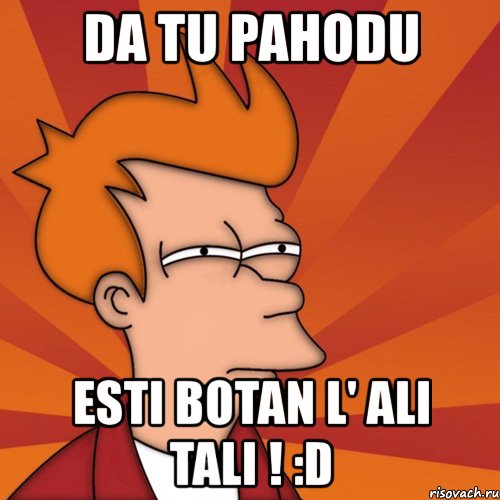 da tu pahodu esti botan l' ali tali ! :d