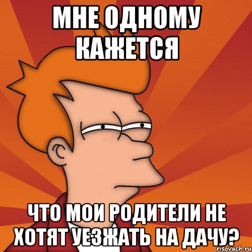 мне одному кажется что мои родители не хотят уезжать на дачу?