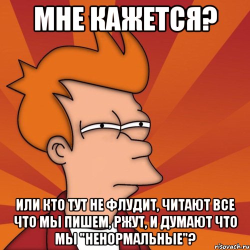 мне кажется? или кто тут не флудит, читают все что мы пишем, ржут, и думают что мы "ненормальные"?