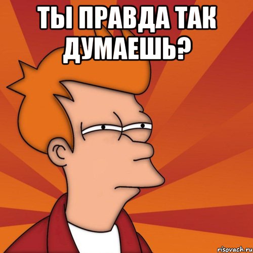 ты правда так думаешь? 