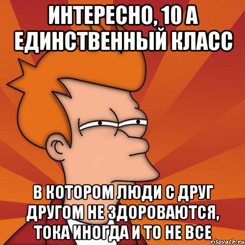 интересно, 10 а единственный класс в котором люди с друг другом не здороваются, тока иногда и то не все, Мем Мне кажется или (Фрай Футурама)