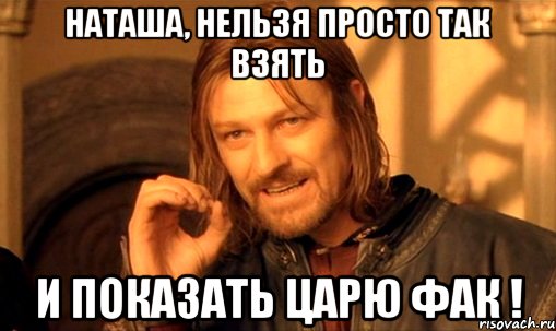 наташа, нельзя просто так взять и показать царю фак !, Мем Нельзя просто так взять и (Боромир мем)