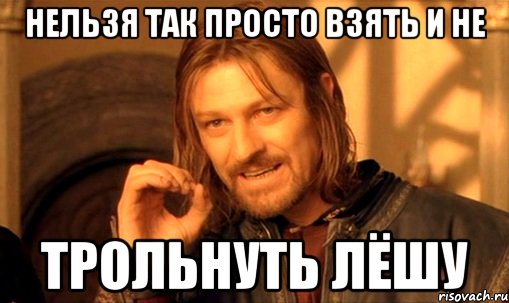 нельзя так просто взять и не трольнуть лёшу, Мем Нельзя просто так взять и (Боромир мем)