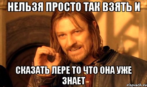 нельзя просто так взять и сказать лере то что она уже знает, Мем Нельзя просто так взять и (Боромир мем)