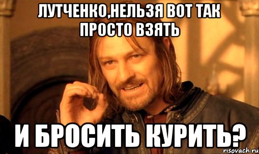 лутченко,нельзя вот так просто взять и бросить курить?, Мем Нельзя просто так взять и (Боромир мем)