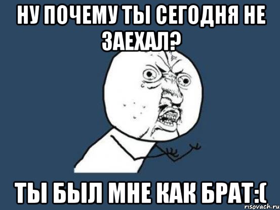 ну почему ты сегодня не заехал? ты был мне как брат:(, Мем Ну почему