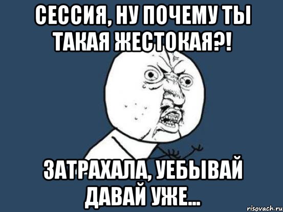 сессия, ну почему ты такая жестокая?! затрахала, уебывай давай уже..., Мем Ну почему