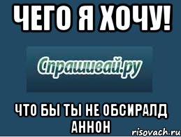 чего я хочу! что бы ты не обсиралд аннон