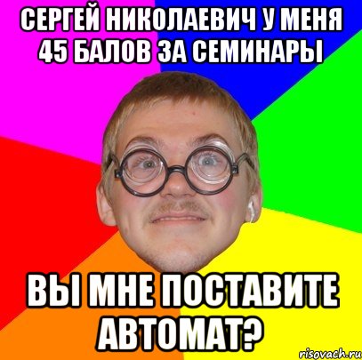 сергей николаевич у меня 45 балов за семинары вы мне поставите автомат?, Мем Типичный ботан