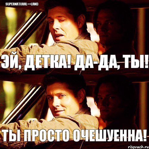 Эй, детка! Да-да, ты! Ты просто очешуенна! SUPERNATURAL>>LAND