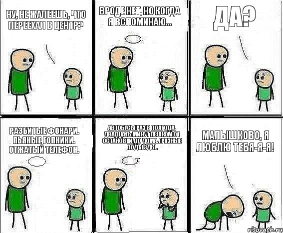 Ну, не жалеешь, что переехал в центр? Вроде нет, но когда я вспоминаю... Да? Разбитые фонари. Пьяные гопники. Отжатый телефон. Автобусы раз в полгода. Двадцать минут пешком от остановки до дома. Грязные подъезды. Малышково, я люблю тебя-я-я!