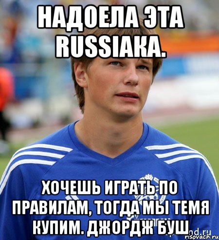 надоела эта russiaка. хочешь играть по правилам, тогда мы темя купим. джордж буш