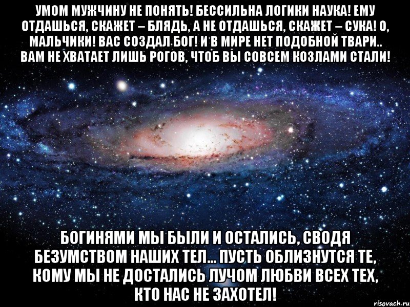 умом мужчину не понять! бессильна логики наука! ему отдашься, скажет – блядь, а не отдашься, скажет – сука! о, мальчики! вас создал бог! и в мире нет подобной твари.. вам не хватает лишь рогов, чтоб вы совсем козлами стали! богинями мы были и остались, сводя безумством наших тел... пусть облизнутся те, кому мы не достались лучом любви всех тех, кто нас не захотел!, Мем Вселенная