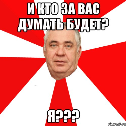 и кто за вас думать будет? я???