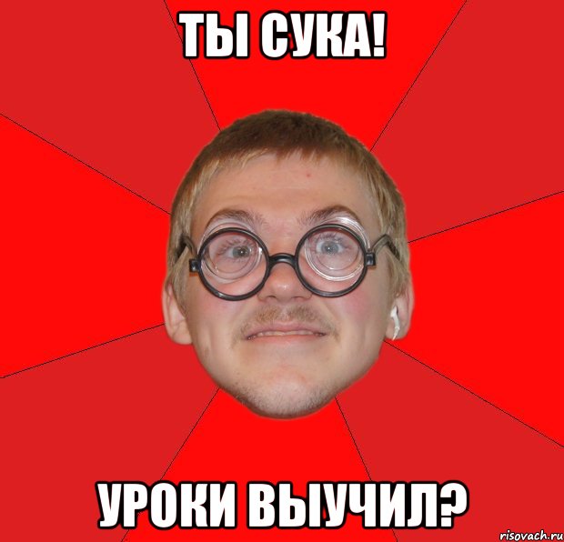 ты сука! уроки выучил?