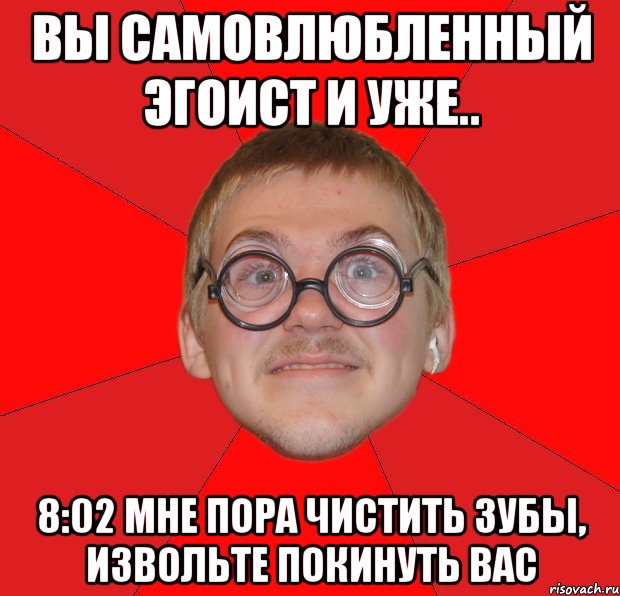 вы самовлюбленный эгоист и уже.. 8:02 мне пора чистить зубы, извольте покинуть вас