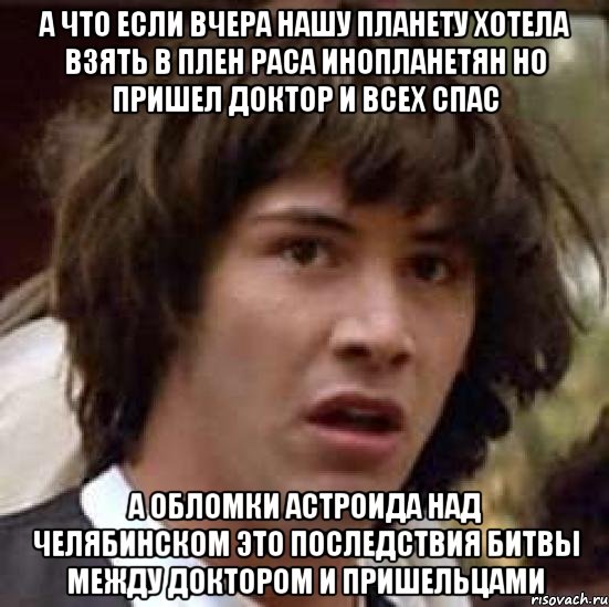 а что если вчера нашу планету хотела взять в плен раса инопланетян но пришел доктор и всех спас а обломки астроида над челябинском это последствия битвы между доктором и пришельцами, Мем А что если (Киану Ривз)