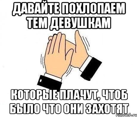 давайте похлопаем тем девушкам которые плачут, чтоб было что они захотят