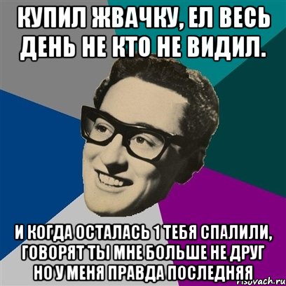 купил жвачку, ел весь день не кто не видил. и когда осталась 1 тебя спалили, говорят ты мне больше не друг но у меня правда последняя