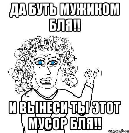 да буть мужиком бля!! и вынеси ты этот мусор бля!!