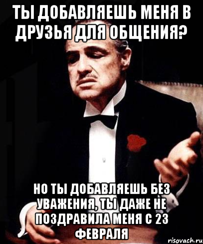 ты добавляешь меня в друзья для общения? но ты добавляешь без уважения, ты даже не поздравила меня с 23 февраля