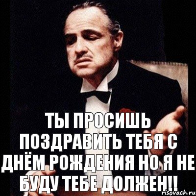 Ты просишь поздравить тебя с Днём рождения но я не буду тебе должен!!