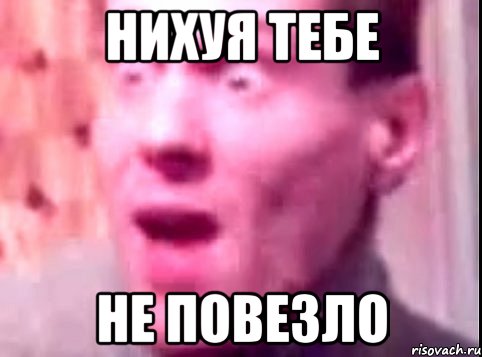 нихуя тебе не повезло