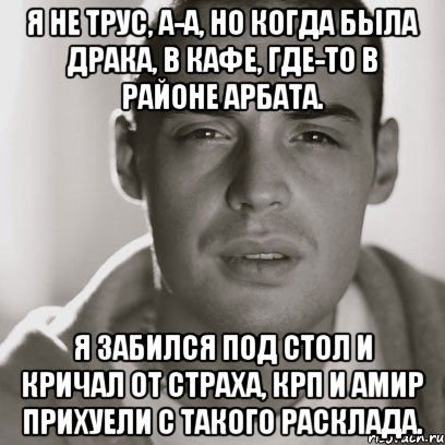 я не трус, а-а, но когда была драка, в кафе, где-то в районе арбата. я забился под стол и кричал от страха, крп и амир прихуели с такого расклада.