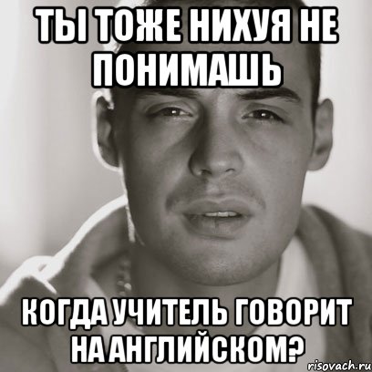 ты тоже нихуя не понимашь когда учитель говорит на английском?