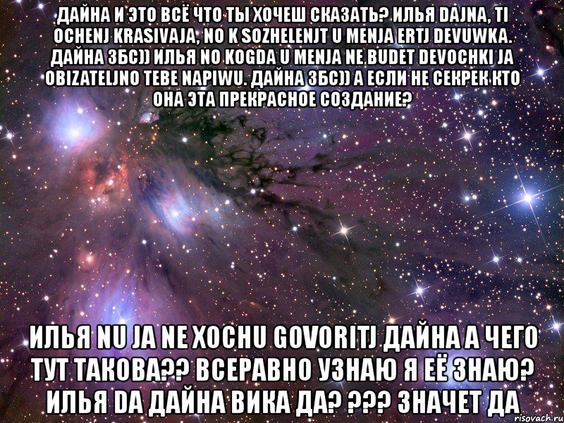 дайна и это всё что ты хочеш сказать? илья dajna, ti ochenj krasivaja, no k sozhelenjt u menja ertj devuwka. дайна збс)) илья no kogda u menja ne budet devochki ja obizateljno tebe napiwu. дайна збс)) а если не секрек кто она эта прекрасное создание? илья nu ja ne xochu govoritj дайна а чего тут такова?? всеравно узнаю я её знаю? илья da дайна вика да? ??? значет да, Мем Космос