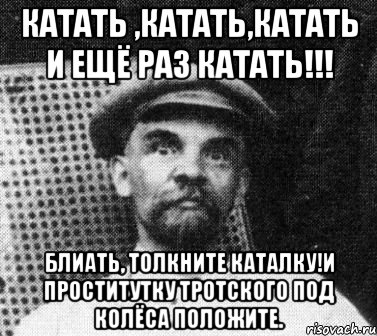 катать ,катать,катать и ещё раз катать!!! блиать, толкните каталку!и проститутку тротского под колёса положите.