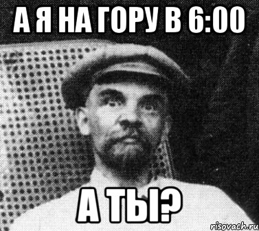 а я на гору в 6:00 а ты?