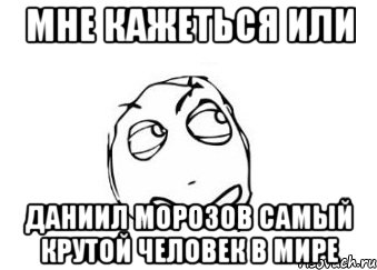 мне кажеться или даниил морозов самый крутой человек в мире, Мем Мне кажется или