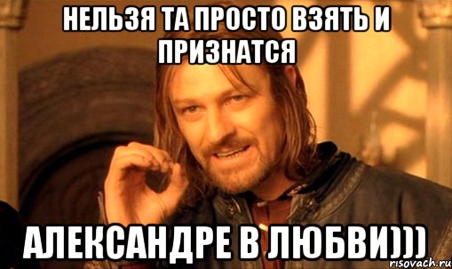 нельзя та просто взять и признатся александре в любви))), Мем Нельзя просто так взять и (Боромир мем)